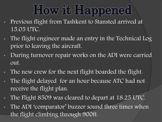 How it Happened
• Previous flight from Tashkent to Stansted arrived at
15.05 UTC.
• The flight engineer made an entry in the Technical Log
prior to leaving the aircraft.
• During turnover repair works on the ADI were carried
out.
• The new crew for the next flight boarded the flight.
• The flight delayed for an hour because ATC had not
receive the flight plan.
• The Flight 8509 was cleared to depart at 18.25 UTC.
• The ADI ‘comparator’ buzzer sound three times when
the flight climbing through 900ft.
 