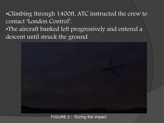 •Climbing through 1400ft, ATC instructed the crew to
contact ‘London Control’.
•The aircraft banked left progressively and entered a
descent until struck the ground.
FIGURE 2 : During the impact
 