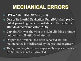 MECHANICAL ERRORS
 LIVEWARE – HARDWARE (L-H)
 One of its Inertial Navigation Unit (INUs) had partly
failed, providing incorrect roll data to the captain’s
attitude director indicator (ADI).
 Captain ADI was showing the right climbing attitude
but not the roll attitude of aircraft.
 Despite the problem had been reported, but the
maintenance is misdirected by the ground engineer.
 The ground engineer was supposedly replace the no. 1
INUs if he was not misdirected.
 