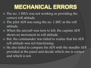 MECHANICAL ERRORS
 The no. 1 INUs was not working in providing the
correct roll attitude.
 The pilot ADI was using the no. 1 INU as the roll
attitude.
 When the aircraft was turn to left, the captain ADI
shows no movement in roll attitude.
 But, the commander was failed to realize that his ADI
roll attitude was not functioning.
 He also failed to compare his ADI with the standby ADI
provided at the panel and decide which one is correct
and which is not.
 