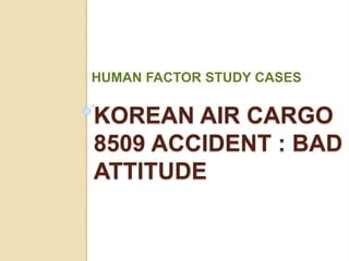 KOREAN AIR CARGO
8509 ACCIDENT : BAD
ATTITUDE
HUMAN FACTOR STUDY CASES
 