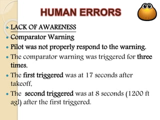 HUMAN ERRORS
 LACK OF AWARENESS
 Comparator Warning
 Pilot was not properly respond to the warning.
 The comparator warning was triggered for three
times,
 The first triggered was at 17 seconds after
takeoff,
 The second triggered was at 8 seconds (1200 ft
agl) after the first triggered.
 
