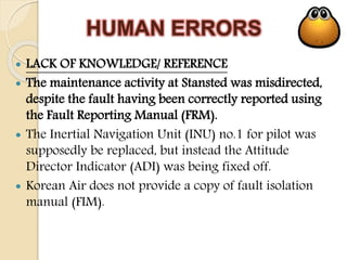 HUMAN ERRORS
 LACK OF KNOWLEDGE/ REFERENCE
 The maintenance activity at Stansted was misdirected,
despite the fault having been correctly reported using
the Fault Reporting Manual (FRM).
 The Inertial Navigation Unit (INU) no.1 for pilot was
supposedly be replaced, but instead the Attitude
Director Indicator (ADI) was being fixed off.
 Korean Air does not provide a copy of fault isolation
manual (FIM).
 