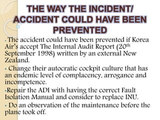 THE WAY THE INCIDENT/
ACCIDENT COULD HAVE BEEN
PREVENTED
• The accident could have been prevented if Korea
Air’s accept The Internal Audit Report (20th
September 1998) written by an external New
Zealand.
• Change their autocratic cockpit culture that has
an endemic level of complacency, arrogance and
incompetence.
•Repair the ADI with having the correct Fault
Isolation Manual and consider to replace INU.
• Do an observation of the maintenance before the
plane took off.
 