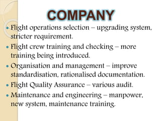 COMPANY
 Flight operations selection – upgrading system,
stricter requirement.
 Flight crew training and checking – more
training being introduced.
 Organisation and management – improve
standardisation, rationalised documentation.
 Flight Quality Assurance – various audit.
 Maintenance and engineering – manpower,
new system, maintenance training.
 