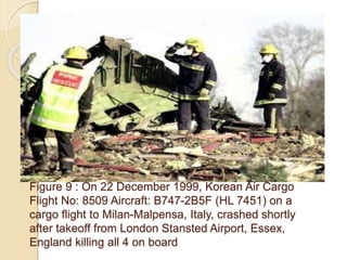 Figure 9 : On 22 December 1999, Korean Air Cargo
Flight No: 8509 Aircraft: B747-2B5F (HL 7451) on a
cargo flight to Milan-Malpensa, Italy, crashed shortly
after takeoff from London Stansted Airport, Essex,
England killing all 4 on board
 