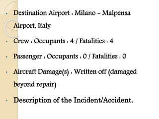 • Destination Airport : Milano - Malpensa
Airport, Italy
• Crew : Occupants : 4 / Fatalities : 4
• Passenger : Occupants : 0 / Fatalities : 0
• Aircraft Damage(s) : Written off (damaged
beyond repair)
• Description of the Incident/Accident.
 