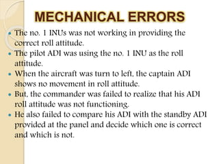 MECHANICAL ERRORS
 The no. 1 INUs was not working in providing the
correct roll attitude.
 The pilot ADI was using the no. 1 INU as the roll
attitude.
 When the aircraft was turn to left, the captain ADI
shows no movement in roll attitude.
 But, the commander was failed to realize that his ADI
roll attitude was not functioning.
 He also failed to compare his ADI with the standby ADI
provided at the panel and decide which one is correct
and which is not.
 