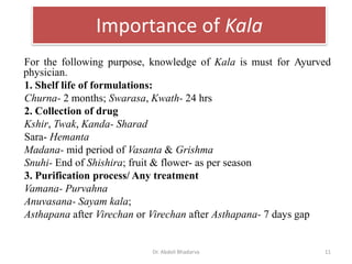 Importance of Kala
For the following purpose, knowledge of Kala is must for Ayurved
physician.
1. Shelf life of formulations:
Churna- 2 months; Swarasa, Kwath- 24 hrs
2. Collection of drug
Kshir, Twak, Kanda- Sharad
Sara- Hemanta
Madana- mid period of Vasanta & Grishma
Snuhi- End of Shishira; fruit & flower- as per season
3. Purification process/ Any treatment
Vamana- Purvahna
Anuvasana- Sayam kala;
Asthapana after Virechan or Virechan after Asthapana- 7 days gap
Dr. Abdeli Bhadarva 11
 