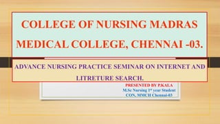 COLLEGE OF NURSING MADRAS
MEDICAL COLLEGE, CHENNAI -03.
ADVANCE NURSING PRACTICE SEMINAR ON INTERNET AND
LITRETURE SEARCH.
PRESENTED BY P.KALA
M.Sc Nursing 1st year Student
CON, MMCH Chennai-03
 