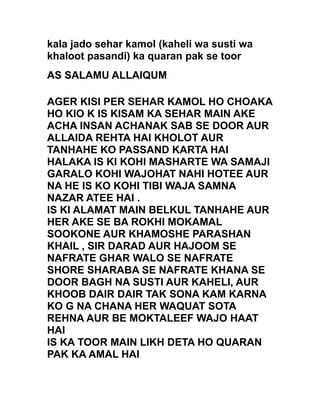 kala jado sehar kamol (kaheli wa susti wa
khaloot pasandi) ka quaran pak se toor
AS SALAMU ALLAIQUM
AGER KISI PER SEHAR KAMOL HO CHOAKA
HO KIO K IS KISAM KA SEHAR MAIN AKE
ACHA INSAN ACHANAK SAB SE DOOR AUR
ALLAIDA REHTA HAI KHOLOT AUR
TANHAHE KO PASSAND KARTA HAI
HALAKA IS KI KOHI MASHARTE WA SAMAJI
GARALO KOHI WAJOHAT NAHI HOTEE AUR
NA HE IS KO KOHI TIBI WAJA SAMNA
NAZAR ATEE HAI .
IS KI ALAMAT MAIN BELKUL TANHAHE AUR
HER AKE SE BA ROKHI MOKAMAL
SOOKONE AUR KHAMOSHE PARASHAN
KHAIL , SIR DARAD AUR HAJOOM SE
NAFRATE GHAR WALO SE NAFRATE
SHORE SHARABA SE NAFRATE KHANA SE
DOOR BAGH NA SUSTI AUR KAHELI, AUR
KHOOB DAIR DAIR TAK SONA KAM KARNA
KO G NA CHANA HER WAQUAT SOTA
REHNA AUR BE MOKTALEEF WAJO HAAT
HAI
IS KA TOOR MAIN LIKH DETA HO QUARAN
PAK KA AMAL HAI
 