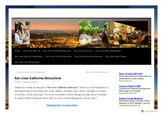 Home      San Jose Cafe List    San Jose Chinese Restaurants        San Jose Fast Food    San Jose Italian Restaurants

San Jose Mexican Restaurants         San Jose Piz z a Restaurants   San Jose Seafood Restaurants     San Jose Steak House

San Jose Thai Restaurants




← Do wnto wn San Jo se Restaurants                                             San Jo se Best Restaurant →
                                                                                                                    River Cruises 50% Off
                                                                                                                    Early- bird and last- minute deals. Huge
San Jose California Attractions                                                                                     markdowns on river cruises.
                                                                                                                    Rive rCruis e .c o m
Po sted o n June 21, 20 12 by

                                                                                                                    Laverty Chacon CRE
Thanks for visiting my blog post “San Jose California Attractions” below you will find plenty of                    Commercial Property Management
information right at your finger tips on this subject, including video, article, and links to a variety             Brokerage & Consulting
                                                                                                                    www.lave rtyc hac o n.c o m
of websites on the same topic. If you do visit another website through our links please remember
to return to finish reading the article and view more content through the website. Enjoy!                           Pigeon Forge Museum
                                                                                                                    Permanent Family- Friendly Titanic
                                                                                                                    Museum w/ 400+ Artifacts. Visit us!
                                     Municipal Rose Garden Video                                                    www.titanic p ig e o nfo rg e .c o m



                                                                                                                                                           PDFmyURL.com
 