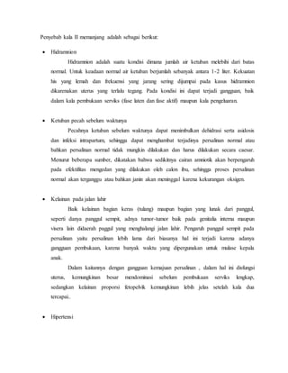 Penyebab kala II memanjang adalah sebagai berikut:
 Hidramnion
Hidramnion adalah suatu kondisi dimana jumlah air ketuban melebihi dari batas
normal. Untuk keadaan normal air ketuban berjumlah sebanyak antara 1-2 liter. Kekuatan
his yang lemah dan frekuensi yang jarang sering dijumpai pada kasus hidramnion
dikarenakan uterus yang terlalu tegang. Pada kondisi ini dapat terjadi gangguan, baik
dalam kala pembukaan serviks (fase laten dan fase aktif) maupun kala pengeluaran.
 Ketuban pecah sebelum waktunya
Pecahnya ketuban sebelum waktunya dapat menimbulkan dehidrasi serta asidosis
dan infeksi intrapartum, sehingga dapat menghambat terjadinya persalinan normal atau
bahkan persalinan normal tidak mungkin dilakukan dan harus dilakukan secara caesar.
Menurut beberapa sumber, dikatakan bahwa sedikitnya cairan amniotik akan berpengaruh
pada efektifitas mengedan yang dilakukan oleh calon ibu, sehingga proses persalinan
normal akan terganggu atau bahkan janin akan meninggal karena kekurangan oksigen.
 Kelainan pada jalan lahir
Baik kelainan bagian keras (tulang) maupun bagian yang lunak dari panggul,
seperti danya panggul sempit, adnya tumor-tumor baik pada genitalia interna maupun
visera lain didaerah paggul yang menghalangi jalan lahir. Pengaruh panggul sempit pada
persalinan yaitu persalinan lebih lama dari biasanya hal ini terjadi karena adanya
gangguan pembukaan, karena banyak waktu yang dipergunakan untuk mulase kepala
anak.
Dalam kaitannya dengan gangguan kemajuan persalinan , dalam hal ini disfungsi
uterus, kemungkinan besar mendominasi sebelum pembukaan serviks lengkap,
sedangkan kelainan proporsi fetopelvik kemungkinan lebih jelas setelah kala dua
tercapai..
 Hipertensi
 