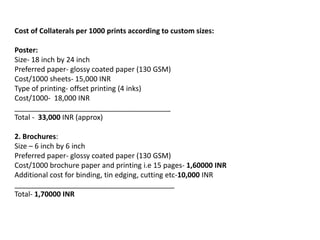 Cost of Collaterals per 1000 prints according to custom sizes:
Poster:
Size- 18 inch by 24 inch
Preferred paper- glossy coated paper (130 GSM)
Cost/1000 sheets- 15,000 INR
Type of printing- offset printing (4 inks)
Cost/1000- 18,000 INR
_______________________________________
Total - 33,000 INR (approx)
2. Brochures:
Size – 6 inch by 6 inch
Preferred paper- glossy coated paper (130 GSM)
Cost/1000 brochure paper and printing i.e 15 pages- 1,60000 INR
Additional cost for binding, tin edging, cutting etc-10,000 INR
________________________________________
Total- 1,70000 INR
 