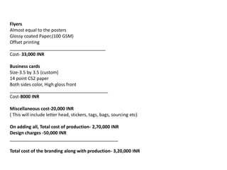 Flyers
Almost equal to the posters
Glossy coated Paper,(100 GSM)
Offset printing
______________________________________
Cost- 33,000 INR
Business cards
Size-3.5 by 3.5 (custom)
14 point CS2 paper
Both sides color, High gloss front
_______________________________________
Cost-8000 INR
Miscellaneous cost-20,000 INR
( This will include letter head, stickers, tags, bags, sourcing etc)
On adding all, Total cost of production- 2,70,000 INR
Design charges -50,000 INR
___________________________________________
Total cost of the branding along with production- 3,20,000 INR
 