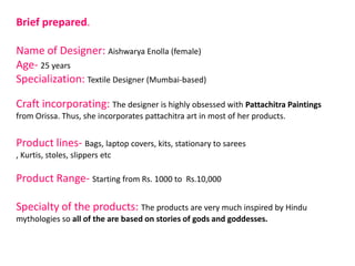 Brief prepared.
Name of Designer: Aishwarya Enolla (female)
Age- 25 years
Specialization: Textile Designer (Mumbai-based)
Craft incorporating: The designer is highly obsessed with Pattachitra Paintings
from Orissa. Thus, she incorporates pattachitra art in most of her products.
Product lines- Bags, laptop covers, kits, stationary to sarees
, Kurtis, stoles, slippers etc
Product Range- Starting from Rs. 1000 to Rs.10,000
Specialty of the products: The products are very much inspired by Hindu
mythologies so all of the are based on stories of gods and goddesses.
 