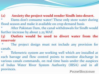 (2) Anxiety the project would render Sindh into desert.
® Dams don’t consume water! These only store water during
flood season and make it available on crop demand basis
® After Pakistan Dam, the canal withdrawals for Sindh would
further increase by about 2.25 MAF.
(3) Outlets would be used to divert water from the
reservoir
® The project design must not include any provision for
canals.
® Telemetric system are working well which are installed at
each barrage and flow control points to monitor discharge in
various canals commands, on real time basis under the auspices
of Indus Water River System Authority (IRSA) and in all
provinces.
 