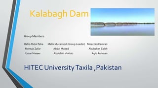 Kalabagh Dam
Group Members :
HafizAbdulTaha Malik Muzammil (Group Leader) Moazzan Kamran
Mehtab Zafar Abdul Mueed Abubaker Saleh
Umar Naseer Abdullah shahab Aqib Rehman
HITEC UniversityTaxila ,Pakistan
 