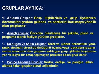 GRUPLAR AYRICA:
1. Anlamlı Gruplar: Grup ilişkilerinin ve grup üyelerinin
davranışları grubun gelenek ve adetlerini korumaya yönelik
olan gruplardır.
1. Amaçlı gruplar: Önceden planlanmış bir şekilde, planlı ve
programlı olarak faaliyet yürüten gruplardır.
1. Saldırgan ve Sakin Gruplar: Terör ve şiddet hareketleri yara-
tarak, devletin siyasi bütünlüğünü bozma veya başkalarına zarar
verme amacında olan gruplara saldırgan grup, şiddete başvurma-
yan ve böyle bir amaç taşımayan gruplara sakin grup denir.
1. Paniğe Kapılmış Gruplar: Korku, endişe ve paniğin etkisi
altında kalan gruplar olarak adlandırılır.
 