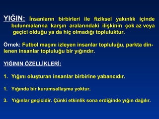 YIĞIN: İnsanların birbirleri ile fiziksel yakınlık içinde
bulunmalarına karşın aralarındaki ilişkinin çok az veya
geçici olduğu ya da hiç olmadığı topluluktur.
Örnek: Futbol maçını izleyen insanlar topluluğu, parkta din-
lenen insanlar topluluğu bir yığındır.
YIĞININ ÖZELLİKLERİ:
1. Yığını oluşturan insanlar birbirine yabancıdır.
1. Yığında bir kurumsallaşma yoktur.
3. Yığınlar geçicidir. Çünki etkinlik sona erdiğinde yığın dağılır.
 