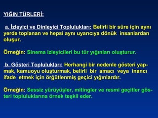 YIĞIN TÜRLERİ:
a. İzleyici ve Dinleyici Toplulukları: Belirli bir süre için aynı
yerde toplanan ve hepsi aynı uyarıcıya dönük insanlardan
oluşur.
Örneğin: Sinema izleyicileri bu tür yığınları oluşturur.
b. Gösteri Toplulukları: Herhangi bir nedenle gösteri yap-
mak, kamuoyu oluşturmak, belirli bir amacı veya inancı
ifade etmek için örğütlenmiş geçici yığınlardır.
Örneğin: Sessiz yürüyüşler, mitingler ve resmi geçitler gös-
teri topluluklarına örnek teşkil eder.
 