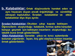 b. Kalabalıklar: Ortak düşüncelerle hareket eden ve
aynı heyacanı duyan ancak örğütlülüğü ve sürekliliği
olmayan topluluktur. Sıradan kalabalıklar ve etkin
kalabalıklar diye ikiye ayrılır.
Sıradan Kalabalıklar: Okuldan çıkıp kapıda bekleyen
Öğrencilerin oluşturduğu kalabalık, kırmızı ışıkta karşıdan
karşıya geçmek için bekleyen insanların oluşturduğu ka-
labalık buna örnek gösterilebilir.
Etkin Kalabalıklar: Genelde yıkıcı ve kırıcı eylemlerde
bulunan yığınlardır. İsyan, linç gibi olaylara katılan insanlar
örnek gösterilebilir.
 