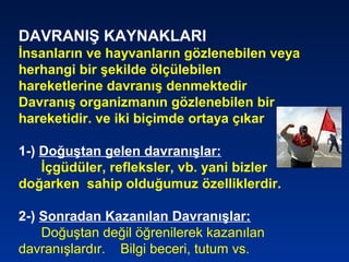DAVRANIŞ KAYNAKLARI
İnsanların ve hayvanların gözlenebilen veya
herhangi bir şekilde ölçülebilen
hareketlerine davranış denmektedir
Davranış organizmanın gözlenebilen bir
hareketidir. ve iki biçimde ortaya çıkar
1-) Doğuştan gelen davranışlar:
İçgüdüler, refleksler, vb. yani bizler
doğarken sahip olduğumuz özelliklerdir.
2-) Sonradan Kazanılan Davranışlar:
Doğuştan değil öğrenilerek kazanılan
davranışlardır. Bilgi beceri, tutum vs.
 