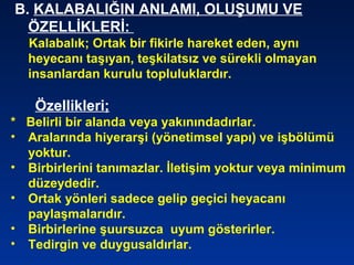 B. KALABALIĞIN ANLAMI, OLUŞUMU VE
ÖZELLİKLERİ:
Kalabalık; Ortak bir fikirle hareket eden, aynı
heyecanı taşıyan, teşkilatsız ve sürekli olmayan
insanlardan kurulu topluluklardır.
Özellikleri;
* Belirli bir alanda veya yakınındadırlar.
• Aralarında hiyerarşi (yönetimsel yapı) ve işbölümü
yoktur.
• Birbirlerini tanımazlar. İletişim yoktur veya minimum
düzeydedir.
• Ortak yönleri sadece gelip geçici heyacanı
paylaşmalarıdır.
• Birbirlerine şuursuzca uyum gösterirler.
• Tedirgin ve duygusaldırlar.
 