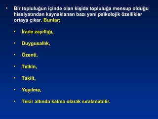 • Bir topluluğun içinde olan kişide topluluğa mensup olduğu
hissiyatından kaynaklanan bazı yeni psikolojik özellikler
ortaya çıkar. Bunlar;
• İrade zayıflığı,
• Duygusallık,
• Özenti,
• Telkin,
• Taklit,
• Yayılma,
• Tesir altında kalma olarak sıralanabilir.
 