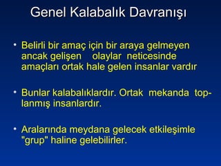 Genel Kalabalık DavranışıGenel Kalabalık Davranışı
• Belirli bir amaç için bir araya gelmeyen
ancak gelişen olaylar neticesinde
amaçları ortak hale gelen insanlar vardır
• Bunlar kalabalıklardır. Ortak mekanda top-
lanmış insanlardır.
• Aralarında meydana gelecek etkileşimle
"grup" haline gelebilirler.
 