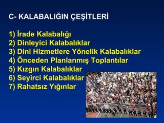 C- KALABALIĞIN ÇEŞİTLERİ
1) İrade Kalabalığı
2) Dinleyici Kalabalıklar
3) Dini Hizmetlere Yönelik Kalabalıklar
4) Önceden Planlanmış Toplantılar
5) Kızgın Kalabalıklar
6) Seyirci Kalabalıklar
7) Rahatsız Yığınlar
 