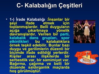 C- Kalabalığın ÇeşitleriC- Kalabalığın Çeşitleri
• 1-) İrade Kalabalığı :İnsanlar bir
şeyi ifade etmek için
toplanmışlardır. Belli duyguların
açığa çıkartmaya yönelik
davranışlardır. Verilen bir parti,
kalabalık dans grupları, spor
etkinlikleri bu kalabalıklara
örnek teşkil edebilir. Bunlar bazı
duygu ve gerilimlerin düzenli bir
biçimde ifade edildiği yerlerdir.
Kişiler arası ilişkilerde bir
serbestlik var, bir samimiyet var.
Bağırma, çağırma ve belli bir
düzende saldırganlık maçlarda
hoş görülmüştür.
 