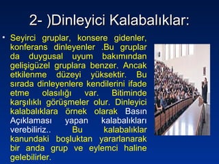 2- )Dinleyici Kalabalıklar:2- )Dinleyici Kalabalıklar:
• Seyirci gruplar, konsere gidenler,
konferans dinleyenler .Bu gruplar
da duygusal uyum bakımından
gelişigüzel gruplara benzer. Ancak
etkilenme düzeyi yüksektir. Bu
sırada dinleyenlere kendilerini ifade
etme olasılığı var. Bitiminde
karşılıklı görüşmeler olur. Dinleyici
kalabalıklara örnek olarak Basın
Açıklaması yapan kalabalıkları
verebiliriz.. Bu kalabalıklar
kanundaki boşluktan yararlanarak
bir anda grup ve eylemci haline
gelebilirler.
 