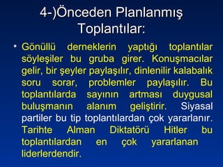 4-)Önceden Planlanmış4-)Önceden Planlanmış
Toplantılar:Toplantılar:
• Gönüllü derneklerin yaptığı toplantılar
söyleşiler bu gruba girer. Konuşmacılar
gelir, bir şeyler paylaşılır, dinlenilir kalabalık
soru sorar, problemler paylaşılır. Bu
toplantılarda sayının artması duygusal
buluşmanın alanım geliştirir. Siyasal
partiler bu tip toplantılardan çok yararlanır.
Tarihte Alman Diktatörü Hitler bu
toplantılardan en çok yararlanan
liderlerdendir.
 