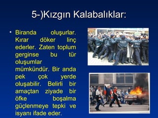 5-)Kızgın Kalabalıklar:5-)Kızgın Kalabalıklar:
• Biranda oluşurlar.
Kırar döker linç
ederler. Zaten toplum
gerginse bu tür
oluşumlar
mümkündür. Bir anda
pek çok yerde
oluşabilir. Belirli bir
amaçtan ziyade bir
öfke boşalma
güçlenmeye tepki ve
isyanı ifade eder.
 