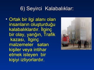 6) Seyirci Kalabalıklar:6) Seyirci Kalabalıklar:
• Ortak bir ilgi alanı olan
insanların oluşturduğu
kalabalıklardır. İlginç
bir olay, yanğın, Trafik
kazası, İlginç
malzemeler satan
kişiler veya intihar
etmek isteyen bir
kişiyi izliyorlardır.
 