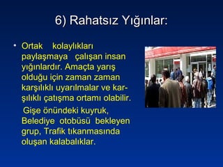 6) Rahatsız Yığınlar:6) Rahatsız Yığınlar:
• Ortak kolaylıkları
paylaşmaya çalışan insan
yığınlardır. Amaçta yarış
olduğu için zaman zaman
karşılıklı uyarılmalar ve kar-
şılıklı çatışma ortamı olabilir.
Gişe önündeki kuyruk,
Belediye otobüsü bekleyen
grup, Trafik tıkanmasında
oluşan kalabalıklar.
 