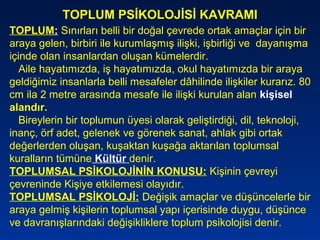 TOPLUM: Sınırları belli bir doğal çevrede ortak amaçlar için bir
araya gelen, birbiri ile kurumlaşmış ilişki, işbirliği ve dayanışma
içinde olan insanlardan oluşan kümelerdir.
Aile hayatımızda, iş hayatımızda, okul hayatımızda bir araya
geldiğimiz insanlarla belli mesafeler dâhilinde ilişkiler kurarız. 80
cm ila 2 metre arasında mesafe ile ilişki kurulan alan kişisel
alandır.
Bireylerin bir toplumun üyesi olarak geliştirdiği, dil, teknoloji,
inanç, örf adet, gelenek ve görenek sanat, ahlak gibi ortak
değerlerden oluşan, kuşaktan kuşağa aktarılan toplumsal
kuralların tümüne Kültür denir.
TOPLUMSAL PSİKOLOJİNİN KONUSU: Kişinin çevreyi
çevreninde Kişiye etkilemesi olayıdır.
TOPLUMSAL PSİKOLOJİ: Değişik amaçlar ve düşüncelerle bir
araya gelmiş kişilerin toplumsal yapı içerisinde duygu, düşünce
ve davranışlarındaki değişikliklere toplum psikolojisi denir.
TOPLUM PSİKOLOJİSİ KAVRAMI
 