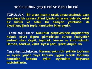 TOPLULUĞUN ÇEŞİTLERİ VE ÖZELLİKLERİ
TOPLULUK : Bir grup insanın ortak amaç etrafında uzun
veya kısa bir zaman dilimi içinde bir araya gelerek, ortak
bir kimlik ve ortak bir aksiyon yaratması da
diyebileceğimiz toplu hareketler ikiye ayrılır.
Yasal topluluklar: Kanunlar çerçevesinde örgütlenmiş,
hukuki çevre dışına çıkmadıkları sürece faaliyetleri
serbest olan, örgüt, topluluk, kurum ve kuruluşlardır.
Dernek, sendika, vakıf, siyasi parti, şirket düğün, vb.
Yasa dışı topluluklar: Kanuna aykırı bir şekilde toplanan
ve eylem yapan veya kanuna uygun olarak toplanıp,
sonradan kanuna aykırı eylemlere başvuran
topluluklardır.
 