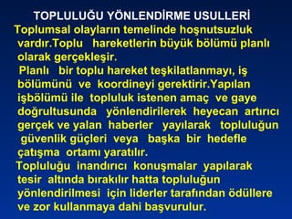 TOPLULUĞU YÖNLENDİRME USULLERİ
Toplumsal olayların temelinde hoşnutsuzluk
vardır.Toplu hareketlerin büyük bölümü planlı
olarak gerçekleşir.
Planlı bir toplu hareket teşkilatlanmayı, iş
bölümünü ve koordineyi gerektirir.Yapılan
işbölümü ile topluluk istenen amaç ve gaye
doğrultusunda yönlendirilerek heyecan artırıcı
gerçek ve yalan haberler yayılarak topluluğun
güvenlik güçleri veya başka bir hedefle
çatışma ortamı yaratılır.
Topluluğu inandırıcı konuşmalar yapılarak
tesir altında bırakılır hatta topluluğun
yönlendirilmesi için liderler tarafından ödüllere
ve zor kullanmaya dahi başvurulur.
 