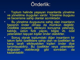Önderlik:Önderlik:
• Toplum halinde yaşayan insanlarda yönetme
ve yönetilme duyguları vardır. Yönetme duygusu
ve becerisine sahip olanlar azınlıktadır.
• Bu yönetme duygusuna sahip olan insanların
hepsinin önder olması da mümkün değildir.
Özellikle cesareti, etkileyici konuşma yeteneği,
katılığı, üstün fizik yapısı, bilgisi vb. özel
yetenekleri taşıyan kişiler önder olabilirler.
• Sonuç olarak toplumdaki diğer insanların bir
takım farklı özelliklere sahip olan ve özellikleri ile
karşı tarafı etkileyebilen kişileri önder diye
tanımlayabiliriz. Bu özellikler veya yetenekler
doğuştan olabileceği gibi sonradan da
kazanılabilir.
 