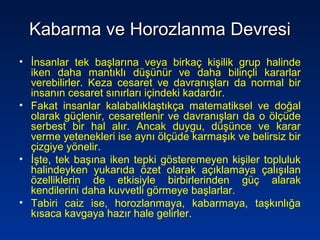 Kabarma ve Horozlanma DevresiKabarma ve Horozlanma Devresi
• İnsanlar tek başlarına veya birkaç kişilik grup halinde
iken daha mantıklı düşünür ve daha bilinçli kararlar
verebilirler. Keza cesaret ve davranışları da normal bir
insanın cesaret sınırları içindeki kadardır.
• Fakat insanlar kalabalıklaştıkça matematiksel ve doğal
olarak güçlenir, cesaretlenir ve davranışları da o ölçüde
serbest bir hal alır. Ancak duygu, düşünce ve karar
verme yetenekleri ise aynı ölçüde karmaşık ve belirsiz bir
çizgiye yönelir.
• İşte, tek başına iken tepki gösteremeyen kişiler topluluk
halindeyken yukarıda özet olarak açıklamaya çalışılan
özelliklerin de etkisiyle birbirlerinden güç alarak
kendilerini daha kuvvetli görmeye başlarlar.
• Tabiri caiz ise, horozlanmaya, kabarmaya, taşkınlığa
kısaca kavgaya hazır hale gelirler.
 