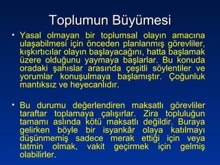Toplumun BüyümesiToplumun Büyümesi
• Yasal olmayan bir toplumsal olayın amacına
ulaşabilmesi için önceden planlanmış görevliler,
kışkırtıcılar olayın başlayacağını, hatta başlamak
üzere olduğunu yaymaya başlarlar. Bu konuda
oradaki şahıslar arasında çeşitli söylentiler ve
yorumlar konuşulmaya başlamıştır. Çoğunluk
mantıksız ve heyecanlıdır.
• Bu durumu değerlendiren maksatlı görevliler
taraftar toplamaya çalışırlar. Zira topluluğun
tamamı aslında kötü maksatlı değildir. Buraya
gelirken böyle bir isyankâr olaya katılmayı
düşünmemiş sadece merak ettiği için veya
tatmin olmak, vakit geçirmek için gelmiş
olabilirler.
 