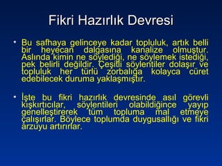 Fikri Hazırlık DevresiFikri Hazırlık Devresi
• Bu safhaya gelinceye kadar topluluk, artık belli
bir heyecan dalgasına kanalize olmuştur.
Aslında kimin ne söylediği, ne söylemek istediği,
pek belirli değildir. Çeşitli söylentiler dolaşır ve
topluluk her türlü zorbalığa kolayca cüret
edebilecek duruma yaklaşmıştır.
• İşte bu fikri hazırlık devresinde asıl görevli
kışkırtıcılar, söylentileri olabildiğince yayıp
genelleştirerek tüm topluma mal etmeye
çalışırlar. Böylece toplumda duygusallığı ve fikri
arzuyu artırırlar.
 
