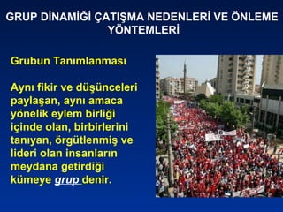 Grubun Tanımlanması
Aynı fikir ve düşünceleri
paylaşan, aynı amaca
yönelik eylem birliği
içinde olan, birbirlerini
tanıyan, örgütlenmiş ve
lideri olan insanların
meydana getirdiği
kümeye grup denir.
GRUP DİNAMİĞİ ÇATIŞMA NEDENLERİ VE ÖNLEME
YÖNTEMLERİ
 