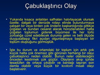 Çabuklaştırıcı OlayÇabuklaştırıcı Olay
• Yukarıda kısaca anlatılan safhaları hatırlayacak olursak
özetle; dalgalı bir denizde rotayı elinde bulundurmaya
çalışan bir veya birden çok önderin başkanlığında gittikçe
çoğalan ve bundan cesaret alarak horozlanabilen hatta
çoğalan toplumun giderek büyümesi ile her türlü
zorbalığa cüret edebilecek duruma gelen ve belli ölçüde
duygusallaşıp fikri açıdan olgunlaşmaya başlayan bir
toplum oluştuğunu görmüştük.
• İşte bu durum ve ortamdaki bir toplum için artık çok
küçük hatta çok önemsiz gibi görünen herhangi bir olayı
çabuklaştırıcı neden olabilir. Bunun neler olabileceğini
önceden kestirmek çok güçtür. Olayların akışı içinde
tesadüfen de ortaya çıkabilir ve bardağı taşıran son
damla olabilir veya küçük bir kıvılcım misali olayı
başlatıverir.
 