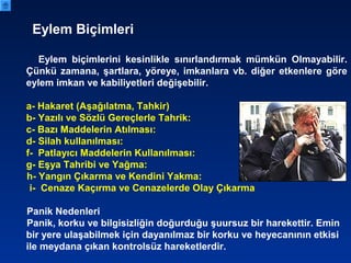 Eylem Biçimleri
Eylem biçimlerini kesinlikle sınırlandırmak mümkün Olmayabilir.
Çünkü zamana, şartlara, yöreye, imkanlara vb. diğer etkenlere göre
eylem imkan ve kabiliyetleri değişebilir.
a- Hakaret (Aşağılatma, Tahkir)
b- Yazılı ve Sözlü Gereçlerle Tahrik:
c- Bazı Maddelerin Atılması:
d- Silah kullanılması:
f- Patlayıcı Maddelerin Kullanılması:
g- Eşya Tahribi ve Yağma:
h- Yangın Çıkarma ve Kendini Yakma:
i- Cenaze Kaçırma ve Cenazelerde Olay Çıkarma
Panik Nedenleri
Panik, korku ve bilgisizliğin doğurduğu şuursuz bir harekettir. Emin
bir yere ulaşabilmek için dayanılmaz bir korku ve heyecanının etkisi
ile meydana çıkan kontrolsüz hareketlerdir.
 