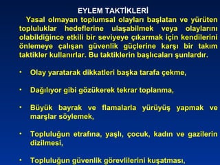 EYLEM TAKTİKLERİ
Yasal olmayan toplumsal olayları başlatan ve yürüten
topluluklar hedeflerine ulaşabilmek veya olaylarını
olabildiğince etkili bir seviyeye çıkarmak için kendilerini
önlemeye çalışan güvenlik güçlerine karşı bir takım
taktikler kullanırlar. Bu taktiklerin başlıcaları şunlardır.
• Olay yaratarak dikkatleri başka tarafa çekme,
• Dağılıyor gibi gözükerek tekrar toplanma,
• Büyük bayrak ve flamalarla yürüyüş yapmak ve
marşlar söylemek,
• Topluluğun etrafına, yaşlı, çocuk, kadın ve gazilerin
dizilmesi,
• Topluluğun güvenlik görevlilerini kuşatması,
 