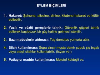 EYLEM BİÇİMLERİ
1. Hakaret: Şahsına, ailesine, dinine, kitabına hakaret ve küfür
edilebilir,
2. Yazılı ve sözlü gereçlerle tahrik: Güvenlik güçleri tahrik
edilerek başıbozuk bir güç haline gelmesi istenilir.
3. Bazı maddelerin atılması: Taş domates yumurta atılır.
4. Silah kullanılması: Sopa zincir muşta demir çubuk şiş bıçak
veya ateşli silahlar kullanılabilir. (İsyan vb.)
5. Patlayıcı madde kullanılması: Molotof kokteyli vs.
 