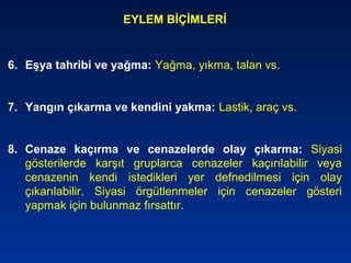 EYLEM BİÇİMLERİ
6. Eşya tahribi ve yağma: Yağma, yıkma, talan vs.
7. Yangın çıkarma ve kendini yakma: Lastik, araç vs.
8. Cenaze kaçırma ve cenazelerde olay çıkarma: Siyasi
gösterilerde karşıt gruplarca cenazeler kaçırılabilir veya
cenazenin kendi istedikleri yer defnedilmesi için olay
çıkarılabilir. Siyasi örgütlenmeler için cenazeler gösteri
yapmak için bulunmaz fırsattır.
 